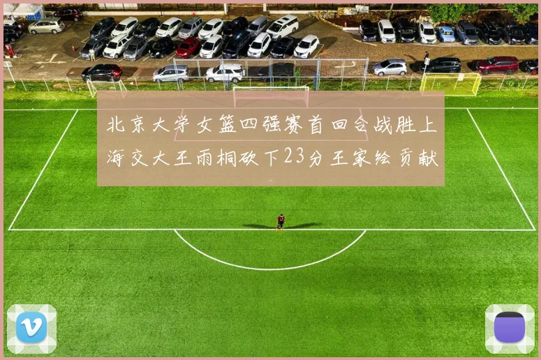 北京大学女篮四强赛首回合战胜上海交大王雨桐砍下23分王家绘贡献21分14篮板