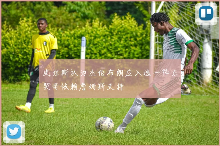 皮尔斯认为杰伦布朗应入选一阵东契奇依赖詹姆斯支持