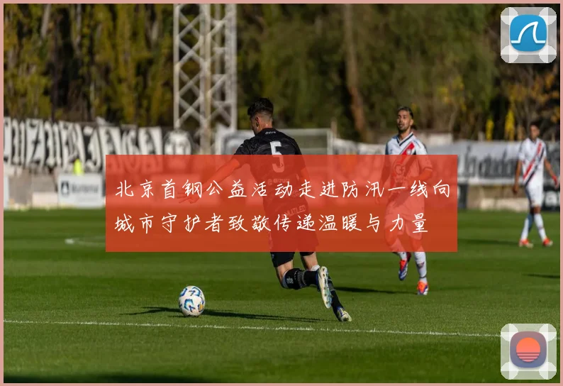 北京首钢公益活动走进防汛一线向城市守护者致敬传递温暖与力量