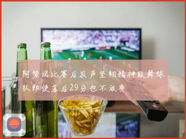 阿努诺比赛后发声坚韧精神鼓舞球队即使落后29分也不放弃