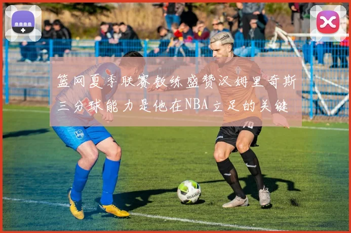 篮网夏季联赛教练盛赞汉姆里奇斯三分球能力是他在NBA立足的关键