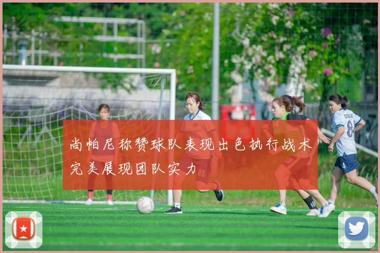 尚帕尼称赞球队表现出色执行战术完美展现团队实力