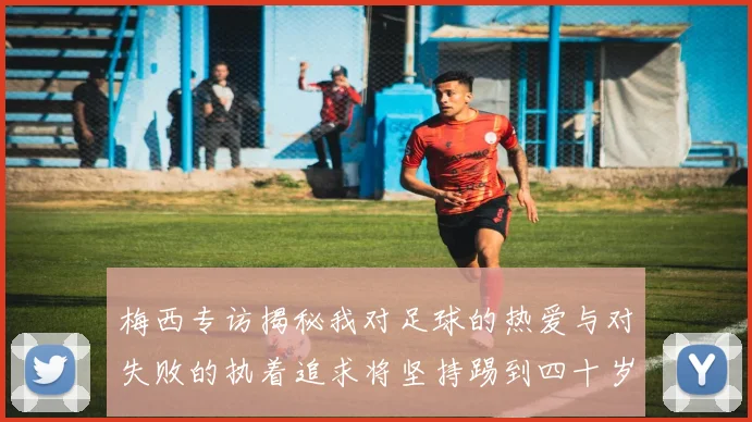 梅西专访揭秘我对足球的热爱与对失败的执着追求将坚持踢到四十岁