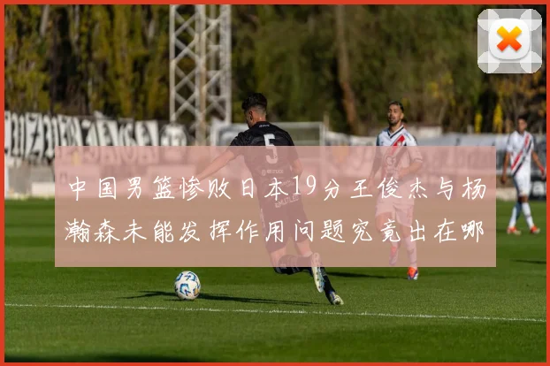 中国男篮惨败日本19分王俊杰与杨瀚森未能发挥作用问题究竟出在哪儿