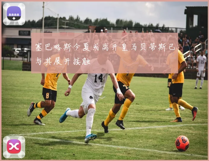 塞巴略斯今夏或离开皇马贝蒂斯已与其展开接触