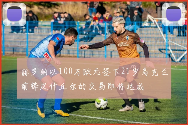 赫罗纳以100万欧元签下21岁乌克兰前锋皮什丘尔的交易即将达成