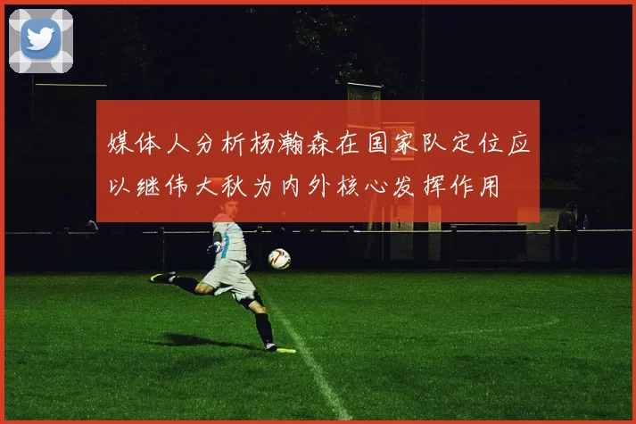 媒体人分析杨瀚森在国家队定位应以继伟大秋为内外核心发挥作用
