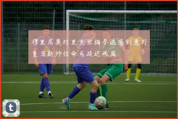 穆里尼奥对里克尔梅参选感到意外皇马新帅任命或延迟两周