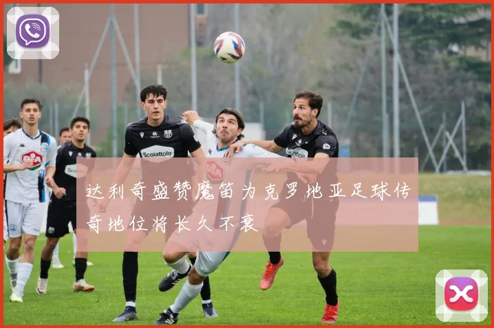 达利奇盛赞魔笛为克罗地亚足球传奇地位将长久不衰