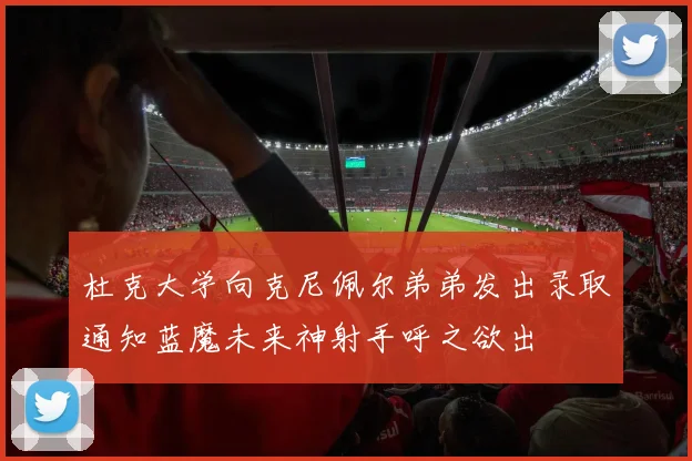 杜克大学向克尼佩尔弟弟发出录取通知蓝魔未来神射手呼之欲出