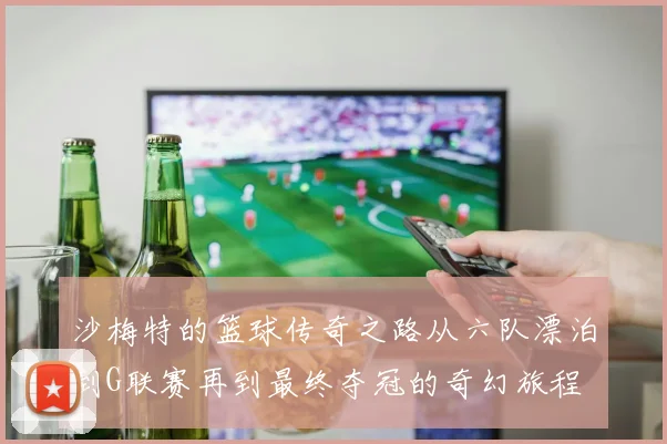 沙梅特的篮球传奇之路从六队漂泊到G联赛再到最终夺冠的奇幻旅程