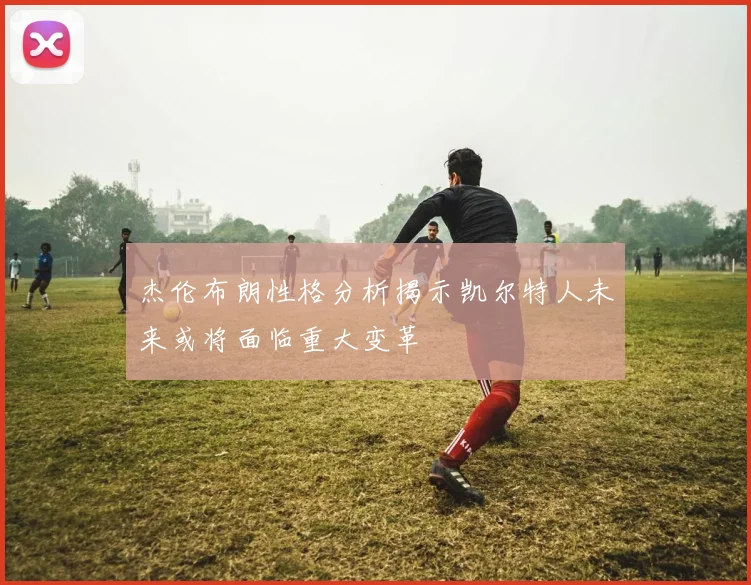 杰伦布朗性格分析揭示凯尔特人未来或将面临重大变革