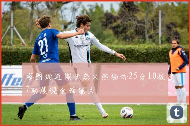 塔图姆近期状态火热场均25分10板7助展现全面能力