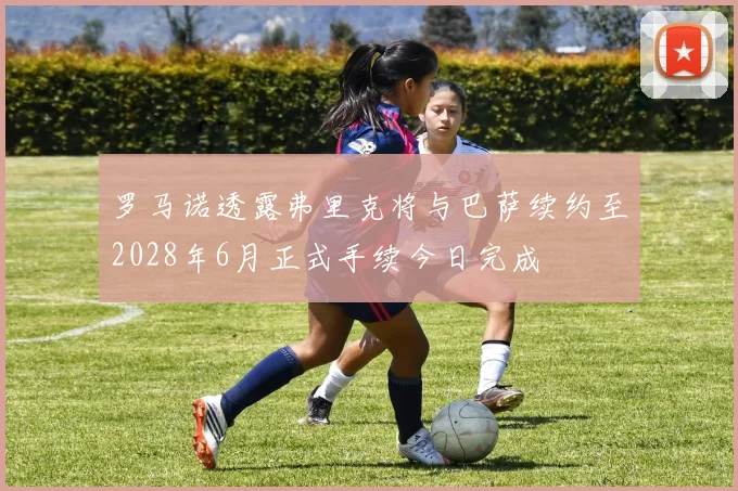 罗马诺透露弗里克将与巴萨续约至2028年6月正式手续今日完成