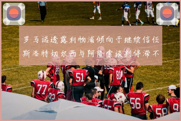 罗马诺透露利物浦倾向于继续信任斯洛特切尔西与阿隆索谈判停滞不前