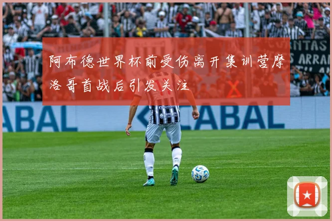 阿布德世界杯前受伤离开集训营摩洛哥首战后引发关注