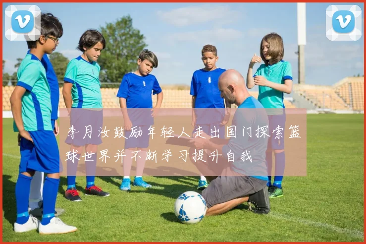 李月汝鼓励年轻人走出国门探索篮球世界并不断学习提升自我