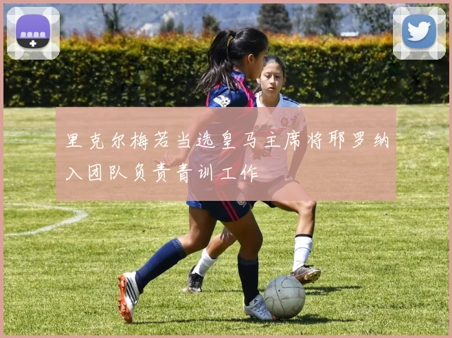 里克尔梅若当选皇马主席将耶罗纳入团队负责青训工作