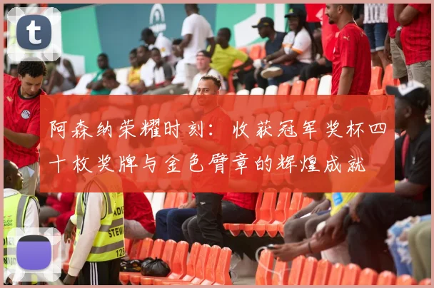 阿森纳荣耀时刻：收获冠军奖杯四十枚奖牌与金色臂章的辉煌成就